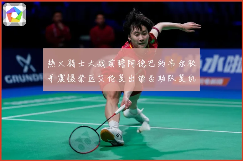 热火骑士大战前瞻阿德巴约韦尔联手震慑禁区艾伦复出能否助队复仇赛场复盘