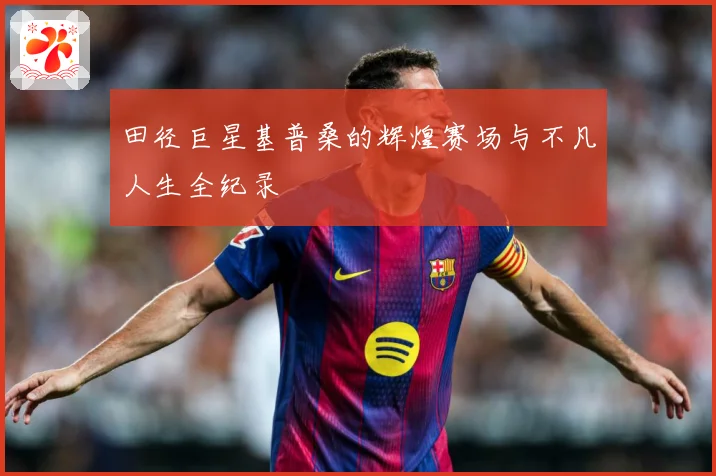 田径巨星基普桑的辉煌赛场与不凡人生全纪录