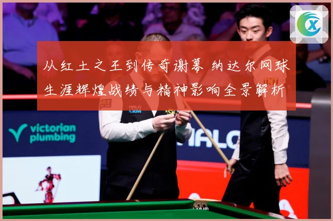 从红土之王到传奇谢幕 纳达尔网球生涯辉煌战绩与精神影响全景解析