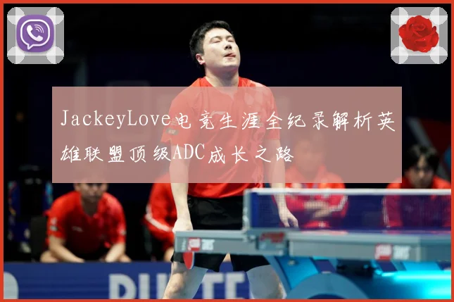 JackeyLove电竞生涯全纪录解析英雄联盟顶级ADC成长之路