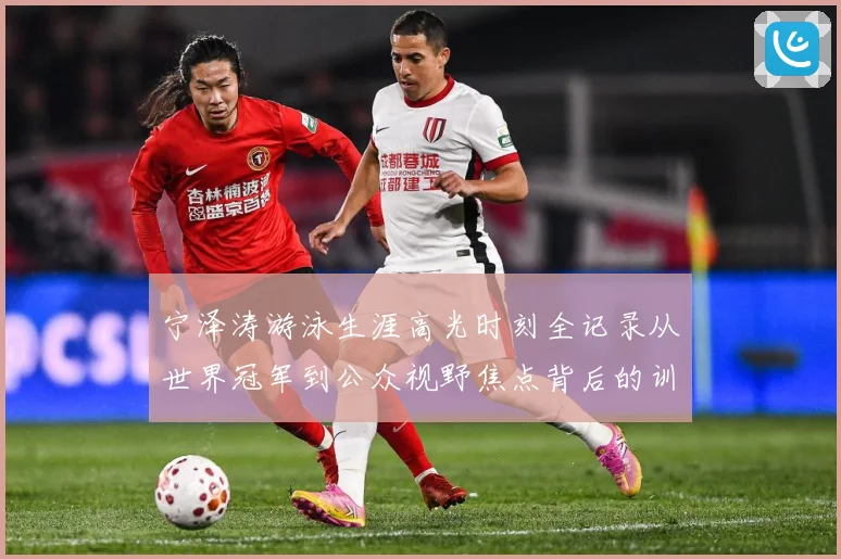 宁泽涛游泳生涯高光时刻全记录从世界冠军到公众视野焦点背后的训练秘诀与成长历程