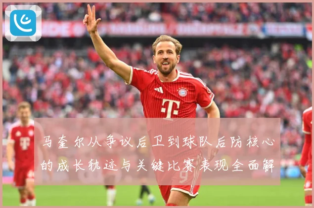 马奎尔从争议后卫到球队后防核心的成长轨迹与关键比赛表现全面解析