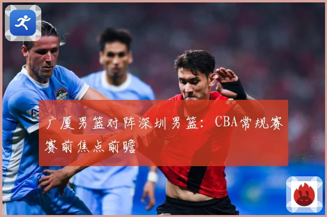 广厦男篮对阵深圳男篮：CBA常规赛赛前焦点前瞻