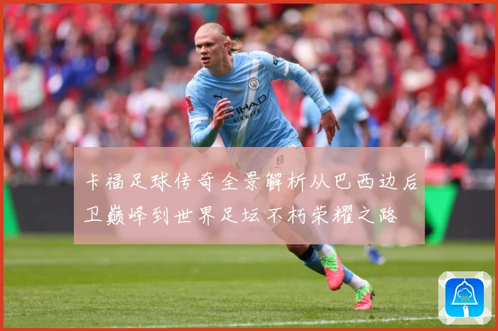 卡福足球传奇全景解析从巴西边后卫巅峰到世界足坛不朽荣耀之路