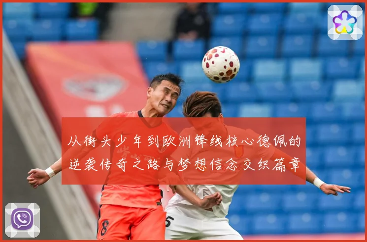 从街头少年到欧洲锋线核心德佩的逆袭传奇之路与梦想信念交织篇章